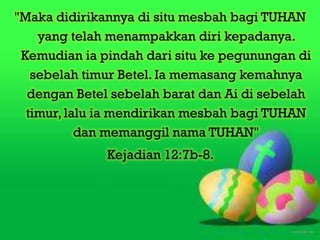 "Maka didirikannya di situ mesbah bagi TUHAN
    yang telah menampakkan diri kepadanya.
 Kemudian ia pindah dari situ ke pegunungan di
   sebelah timur Betel. Ia memasang kemahnya
  dengan Betel sebelah barat dan Ai di sebelah
  timur, lalu ia mendirikan mesbah bagi TUHAN
           dan memanggil nama TUHAN"
              Kejadian 12:7b-8.
 