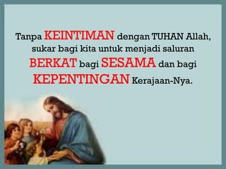 Tanpa
Tanpa KEINTIMAN dengan TUHAN Allah,
   sukar bagi kita untuk menjadi saluran
  BERKAT bagi SESAMA dan bagi
   KEPENTINGAN Kerajaan-Nya.
 