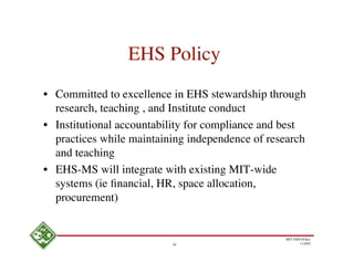 EHS Policy
• Committed to excellence in EHS stewardship through
  research, teaching , and Institute conduct
• Institutional accountability for compliance and best
  practices while maintaining independence of research
  and teaching
• EHS-MS will integrate with existing MIT-wide
  systems (ie ﬁnancial, HR, space allocation,
  procurement)


                                                 MIT EHS Ofﬁce
                          10                            11/4/05
 
