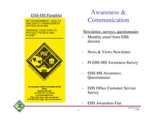 EHS-MS Pamphlet
                            Awareness &
                           Communication
                        Newsletter, surveys, questionnaire
                       - Monthly email from EHS
                          director

                       -   News & Views Newsletter

                       -   PI EHS-MS Awareness Survey

                       -   EHS-MS Awareness
                           Questionnaire

                       -   EHS Ofﬁce Customer Service
                           Survey

                       -   EHS Awareness Fair
                                                   MIT EHS Ofﬁce
                  18                                      11/4/05
 
