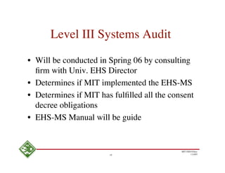 Level III Systems Audit

• Will be conducted in Spring 06 by consulting
  ﬁrm with Univ. EHS Director
• Determines if MIT implemented the EHS-MS
• Determines if MIT has fulﬁlled all the consent
  decree obligations
• EHS-MS Manual will be guide


                                            MIT EHS Ofﬁce
                       19                          11/4/05
 