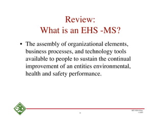 Review:
        What is an EHS -MS?
• The assembly of organizational elements,
  business processes, and technology tools
  available to people to sustain the continual
  improvement of an entities environmental,
  health and safety performance.




                                                 MIT EHS Ofﬁce
                        21                              11/4/05
 