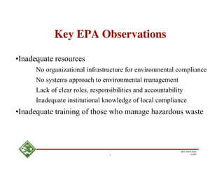 Key EPA Observations

•Inadequate resources
      No organizational infrastructure for environmental compliance
      No systems approach to environmental management
      Lack of clear roles, responsibilities and accountability
      Inadequate institutional knowledge of local compliance
•Inadequate training of those who manage hazardous waste



                                                         MIT EHS Ofﬁce
                                3                               11/4/05
 