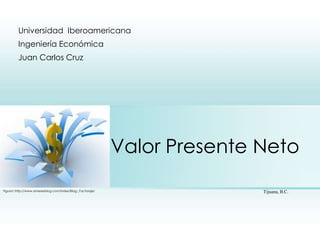 Universidad Iberoamericana
         Ingeniería Económica
         Juan Carlos Cruz




                                                           Valor Presente Neto
Figura1.http://www.amerexblog.com/index/Blog:_Factoraje/                  Tijuana, B.C.
 