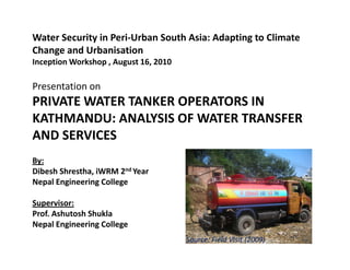 Water Security in Peri-Urban South Asia: Adapting to Climate
Change and Urbanisation
Inception Workshop , August 16, 2010

Presentation on
PRIVATE WATER TANKER OPERATORS IN
KATHMANDU: ANALYSIS OF WATER TRANSFER
AND SERVICES
By:
Dibesh Shrestha, iWRM 2nd Year
Nepal Engineering College

Supervisor:
Prof. Ashutosh Shukla
Nepal Engineering College
                                       Source: Field Visit (2009)
 