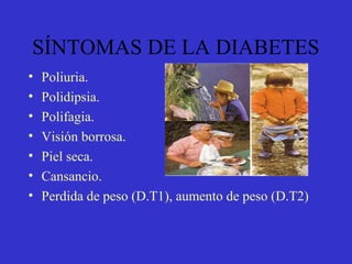 SÍNTOMAS DE LA DIABETES
• Poliuria.
• Polidipsia.
• Polifagia.
• Visión borrosa.
• Piel seca.
• Cansancio.
• Perdida de peso (D.T1), aumento de peso (D.T2)
 