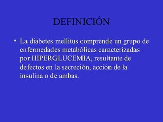 DEFINICIÓN
• La diabetes mellitus comprende un grupo de
enfermedades metabólicas caracterizadas
por HIPERGLUCEMIA, resultante de
defectos en la secreción, acción de la
insulina o de ambas.
 