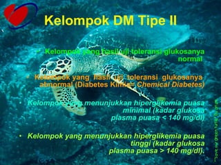 Kelompok DM Tipe II Kelompok yang hasil uji toleransi glukosanya normal  Kelompok yang  hasil  uji  toleransi  glukosanya  abnormal (Diabetes Kimia=  Chemical Diabetes) Kelompok yang menunjukkan hiperglikemia puasa minimal (kadar glukosa plasma puasa < 140 mg/dl) Kelompok yang menunjukkan hiperglikemia puasa tinggi (kadar glukosa plasma puasa > 140 mg/dl). 