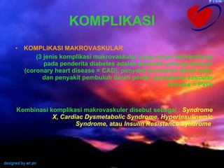 KOMPLIKASI KOMPLIKASI MAKROVASKULAR (3 jenis komplikasi makrovaskular yang umum berkembang pada penderita diabetes adalah penyakit jantung koroner (coronary heart disease = CAD), penyakit pembuluh darah otak, dan penyakit pembuluh darah perifer (peripheral vascular disease = PVD) Kombinasi komplikasi makrovaskuler disebut sebagai :  Syndrome X, Cardiac Dysmetabolic Syndrome, Hyperinsulinemic Syndrome,  atau  Insulin Resistance Syndrome   