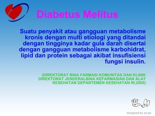 Diabetus Melitus Suatu penyakit atau gangguan metabolisme kronis dengan multi etiologi yang ditandai dengan tingginya kadar gula darah disertai dengan gangguan metabolisme karbohidrat, lipid dan protein sebagai akibat insufisiensi fungsi insulin. (DIREKTORAT BINA FARMASI KOMUNITAS DAN KLINIK DIREKTORAT JENDERALBINA KEFARMASIAN DAN ALAT KESEHATAN DEPARTEMEN KESEHATAN RI,2005) 