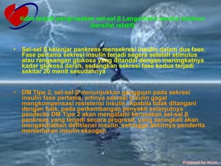 tidak terjadi pengrusakan sel-sel β Langerhans secara otoimun (bersifat relatif) Sel-sel β kelenjar pankreas mensekresi insulin dalam dua fase. Fase pertama sekresi insulin terjadi segera setelah stimulus atau rangsangan glukosa yang ditandai dengan meningkatnya kadar glukosa darah, sedangkan sekresi fase kedua terjadi sekitar 20 menit sesudahnya   DM Tipe 2, sel-sel β menunjukkan gangguan pada sekresi insulin fase pertama, artinya sekresi insulin gagal mengkompensasi resistensi insulin. Apabila tidak ditangani dengan baik, pada perkembangan penyakit selanjutnya penderita DM Tipe 2 akan mengalami kerusakan sel-sel β pankreas yang terjadi secara progresif, yang seringkali akan mengakibatkan defisiensi insulin, sehingga akhirnya penderita memerlukan insulin eksogen   