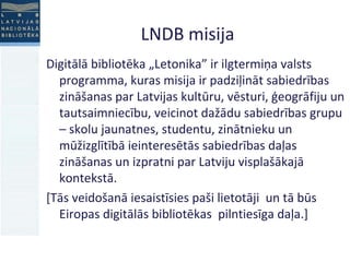 LNDB misija Digitālā bibliotēka „Letonika” ir ilgtermiņa valsts programma, kuras misija ir padziļināt sabiedrības zināšanas par Latvijas kultūru, vēsturi, ģeogrāfiju un tautsaimniecību, veicinot dažādu sabiedrības grupu – skolu jaunatnes, studentu, zinātnieku un mūžizglītībā ieinteresētās sabiedrības daļas zināšanas un izpratni par Latviju visplašākajā kontekstā.  [Tās veidošanā iesaistīsies paši lietotāji  un tā būs Eiropas digitālās bibliotēkas  pilntiesīga daļa.] 