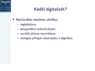 Kādēļ digitalizēt?  Nacionālas nozīmes vērtību:  saglabāšana  pieejamības nodrošināšana sociālās plaisas mazināšana vienīgais pilnīgais eksemplārs ir digitālais 