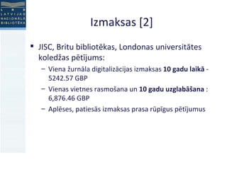 Izmaksas [2] JISC, Britu bibliotēkas, Londonas universitātes koledžas pētījums: Viena žurnāla digitalizācijas izmaksas  10 gadu laikā  - 5242.57 GBP Vienas vietnes rasmošana un  10 gadu uzglabāšana  : 6,876.46 GBP Aplēses, patiesās izmaksas prasa rūpīgus pētījumus 