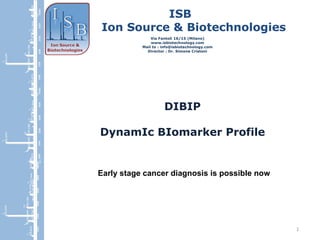 ISB Ion Source & Biotechnologies Via Fantoli 16/15 (Milano) www.isbiotechnology.com Mail to : info@isbiotechnology.com Director : Dr. Simone Cristoni DIBIP DynamIc BIomarker Profile Early stage cancer diagnosis is possible now 909.4676 1481.8099 1492.7842 1681.8397 1995.1389 2298.3763 2495.2791 2704.3640 2837.3934 3501.0325 3519.8990 3761.1424 1000  1500  2000  2500  3000  3500  T 16 T 12 T 5 T7 T 1 T 5 909.4676 1481.8099 1492.7842 1681.8397 1995.1389 2298.3763 2495.2791 2704.3640 2837.3934 3501.0325 3519.8990 3761.1424 1000  1500  2000  2500  3000  3500  T 16 T 12 T 5 T7 T 1 T 5 909.4676 1481.8099 1492.7842 1681.8397 1995.1389 2298.3763 2495.2791 2704.3640 2837.3934 3501.0325 3519.8990 3761.1424 1000  1500  2000  2500  3000  3500  T 16 T 12 T 5 T7 T 1 T 5 