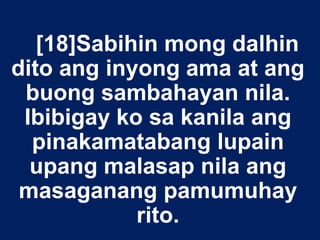 [18]Sabihin mong dalhin
dito ang inyong ama at ang
buong sambahayan nila.
Ibibigay ko sa kanila ang
pinakamatabang lupain
upang malasap nila ang
masaganang pamumuhay
rito.
 