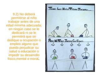 9.2) No deberá permitirse al niño trabajar antes de una edad mínima adecuada; en ningún caso se le dedicará ni se le permitirá que se dedique a ocupación o empleo alguno que pueda perjudicar su salud o educación o impedir su desarrollo físico,mental o moral .  