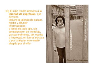 13) El niño tendrá derecho a la  libertad de expresión ; ese derecho incluirá la libertad de buscar, recibir y difundir informaciones e ideas de todo tipo, sin consideración de fronteras, ya sea oralmente, por escrito o impresas, en forma artística o por cualquier otro medio elegido por el niño. 