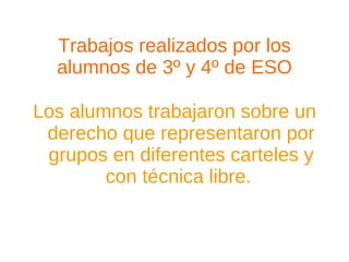 Trabajos realizados por los alumnos de 3º y 4º de ESO Los alumnos trabajaron sobre un derecho que representaron por grupos en diferentes carteles y con técnica libre.  