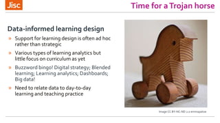 Time for aTrojan horse
» Support for learning design is often ad hoc
rather than strategic
» Various types of learning analytics but
little focus on curriculum as yet
» Buzzword bingo! Digital strategy; Blended
learning; Learning analytics; Dashboards;
Big data!
» Need to relate data to day-to-day
learning and teaching practice
Data-informed learning design
Image CC BY-NC-ND 2.0 emmapatsie
 