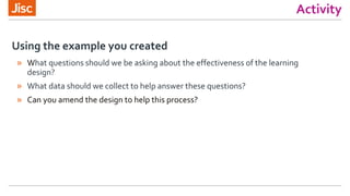 Activity
Using the example you created
» What questions should we be asking about the effectiveness of the learning
design?
» What data should we collect to help answer these questions?
» Can you amend the design to help this process?
 