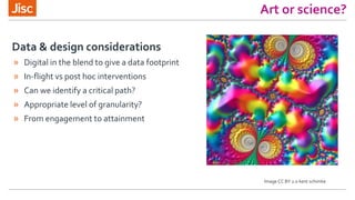 » Digital in the blend to give a data footprint
» In-flight vs post hoc interventions
» Can we identify a critical path?
» Appropriate level of granularity?
» From engagement to attainment
Data & design considerations
Art or science?
Image CC BY 2.0 kent schimke
 