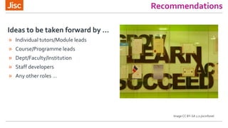 Recommendations
» Individual tutors/Module leads
» Course/Programme leads
» Dept/Faculty/Institution
» Staff developers
» Any other roles …
Ideas to be taken forward by ...
Image CC BY-SA 2.0 jiscinfonet
 