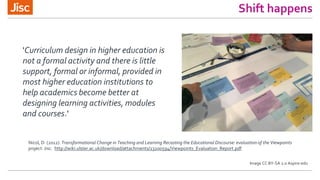 Shift happens
'Curriculum design in higher education is
not a formal activity and there is little
support, formal or informal, provided in
most higher education institutions to
help academics become better at
designing learning activities, modules
and courses.'
Nicol, D. (2012). Transformational Change in Teaching and Learning Recasting the Educational Discourse: evaluation of the Viewpoints
project. Jisc. http://wiki.ulster.ac.uk/download/attachments/23200594/Viewpoints_Evaluation_Report.pdf
Image CC BY-SA 2.0 Aspire-edu
 