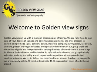 Welcome to Golden view signs
Golden Views is set up with a motto of precision plus efficiency. We are right here to take
care of your desires of signage and advertising requirements. We offer pleasant in
custom and premade signs, banners, decals, industrial company playing cards, car decals,
and lots greater. We've got educated and specialized members in our group those are
noticeably eligible and inexperienced in serving the need of valued client at some stage
in Alberta, Saskatchewan, and Manitoba. As referred to in advance, our group is nicely
educated and may smoothly attend to your ordering wishes with unprecedented
services instances. We try to deliver our merchandise as soon as feasible; consequently
we are regularly able to fill most orders inside 48-96 organization hours of order being
placed.
https://www.gvsigns.ca
 