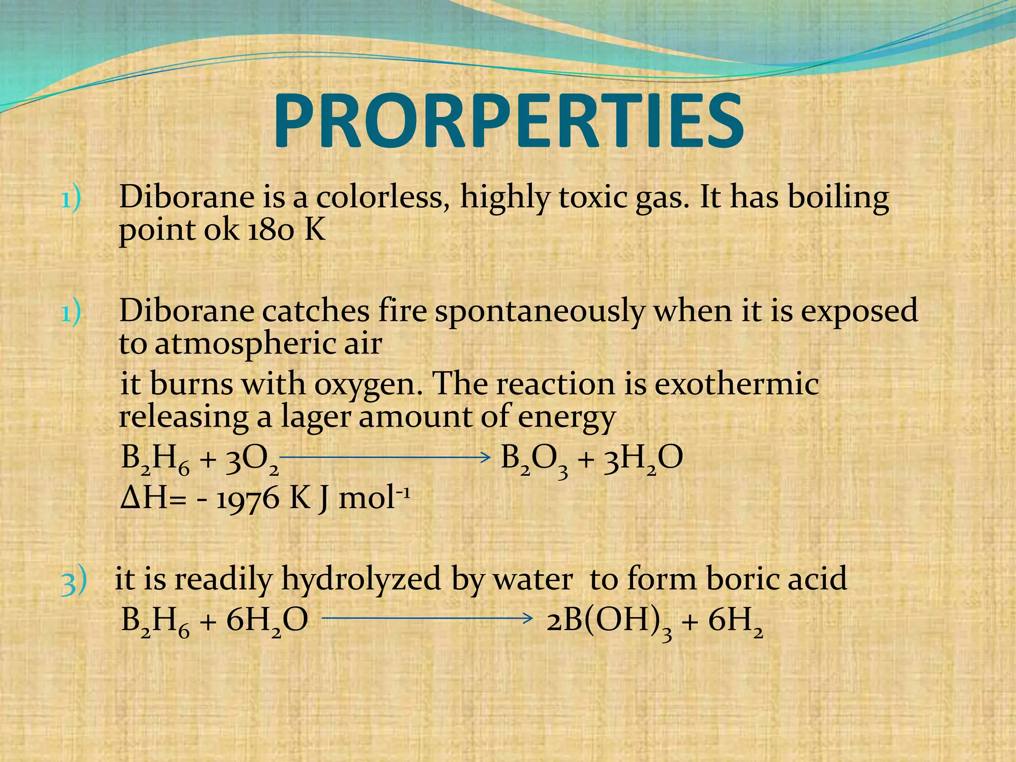 PRORPERTIES
1)   Diborane is a colorless, highly toxic gas. It has boiling
     point ok 180 K

1)   Diborane catches fire spontaneously when it is exposed
     to atmospheric air
     it burns with oxygen. The reaction is exothermic
     releasing a lager amount of energy
     B2H6 + 3O2                B2O3 + 3H2O
     ΔH= - 1976 K J mol-1

3) it is readily hydrolyzed by water to form boric acid
    B2H6 + 6H2O                   2B(OH)3 + 6H2
 