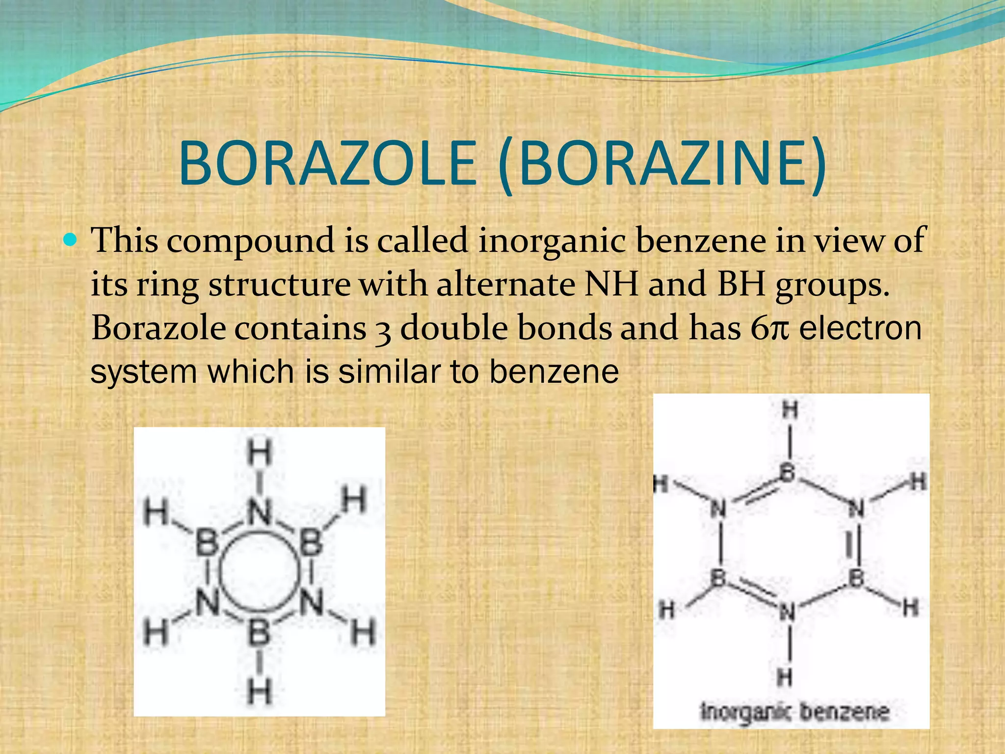 BORAZOLE (BORAZINE)
 This compound is called inorganic benzene in view of
 its ring structure with alternate NH and BH groups.
 Borazole contains 3 double bonds and has 6 electron
 system which is similar to benzene
 