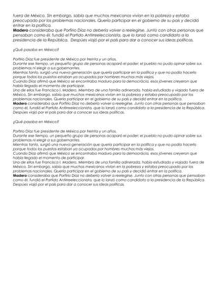 fuera de México. Sin embargo, sabía que muchos mexicanos vivían en la pobreza y estaba
preocupado por los problemas nacionales. Quería participar en el gobierno de su país y decidió
entrar en la política.
Madero consideraba que Porfirio Díaz no debería volver a reelegirse. Junto con otras personas que
pensaban como él, fundió el Partido Antirreeleccionista, que lo lanzó como candidato a la
presidencia de la República. Despúes viajó por el país para dar a conocer sus ideas políticas.
¿Qué pasaba en México?
Porfirio Díaz fue presidente de México por treinta y un años.
Durante ese tiempo, un pequeño grupo de personas acaparó el poder; el pueblo no pudo opinar sobre sus
problemas ni elegir a sus gobernantes.
Mientras tanto, surgió una nueva generación que quería participar en la política y que no podía hacerlo
porque todos los puestos estaban ya ocupados por hombres muchos más viejos.
Cuando Díaz afirmó que México se encontraba maduro para la democrácia, esos jóvenes creyeron que
había llegado el momento de participar.
Uno de ellos fue Francisco I. Madero. Miembro de una familia adinerada, había estudiado y viajado fuera de
México. Sin embargo, sabía que muchos mexicanos vivían en la pobreza y estaba preocupado por los
problemas nacionales. Quería participar en el gobierno de su país y decidió entrar en la política.
Madero consideraba que Porfirio Díaz no debería volver a reelegirse. Junto con otras personas que pensaban
como él, fundió el Partido Antirreeleccionista, que lo lanzó como candidato a la presidencia de la República.
Despúes viajó por el país para dar a conocer sus ideas políticas.
¿Qué pasaba en México?
Porfirio Díaz fue presidente de México por treinta y un años.
Durante ese tiempo, un pequeño grupo de personas acaparó el poder; el pueblo no pudo opinar sobre sus
problemas ni elegir a sus gobernantes.
Mientras tanto, surgió una nueva generación que quería participar en la política y que no podía hacerlo
porque todos los puestos estaban ya ocupados por hombres muchos más viejos.
Cuando Díaz afirmó que México se encontraba maduro para la democrácia, esos jóvenes creyeron que
había llegado el momento de participar.
Uno de ellos fue Francisco I. Madero. Miembro de una familia adinerada, había estudiado y viajado fuera de
México. Sin embargo, sabía que muchos mexicanos vivían en la pobreza y estaba preocupado por los
problemas nacionales. Quería participar en el gobierno de su país y decidió entrar en la política.
Madero consideraba que Porfirio Díaz no debería volver a reelegirse. Junto con otras personas que pensaban
como él, fundió el Partido Antirreeleccionista, que lo lanzó como candidato a la presidencia de la República.
Despúes viajó por el país para dar a conocer sus ideas políticas.
 