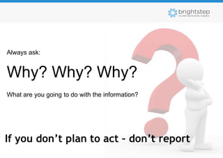 Always ask:


Why? Why? Why?
What are you going to do with the information?




If you don’t plan to act – don’t report
 