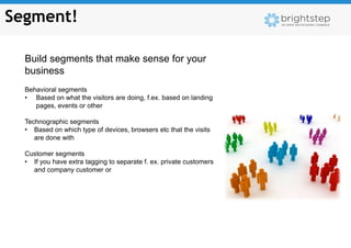 Segment!

  Build segments that make sense for your
  business
  Behavioral segments
  • Based on what the visitors are doing, f.ex. based on landing
     pages, events or other

  Technographic segments
  • Based on which type of devices, browsers etc that the visits
     are done with

  Customer segments
  • If you have extra tagging to separate f. ex. private customers
    and company customer or
 