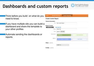 Dashboards and custom reports

 Think before you build on what do you
 need to know.

 If you have multiple site you can build a
 dashboard and share the template to
 your other profiles

 Automate sending the dashboards or
 reports
 