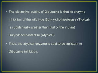 • The distinctive quality of Dibucaine is that its enzyme

  inhibition of the wild type Butyrylcholinesterase (Typical)

  is substantially greater than that of the mutant

  Butyrylcholinesterase (Atypical).

• Thus, the atypical enzyme is said to be resistant to

  Dibucaine inhibition.
 