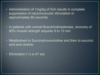 • Administration of 1mg/kg of Sch results in complete
  suppression of neuromuscular stimulation in
  approximately 60 seconds.

• In patients with normal Butrylcholinesterase, recovery of
  90% muscle strength requires 9 to 13 min

• Metabolised to Succinylmonocholine and then to succinic
  acid and choline.

• Elimination t ½ is 47 sec
 