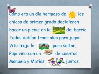 Como era un día hermoso de             los
chicos de primer grado decidieron
hacer un picnic en la         del barrio.
Todas debían traer algo para jugar.
Vitu trajo la           para saltar,
Pupi vino con un         de cuentos.
Manuela y Matías              juntos.
 