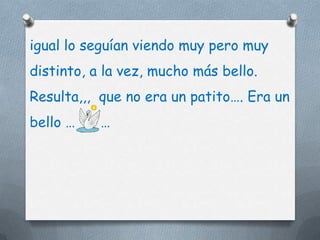igual lo seguían viendo muy pero muy
distinto, a la vez, mucho más bello.
Resulta,,, que no era un patito…. Era un
bello …    …
 
