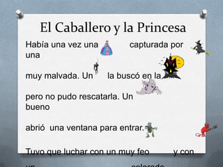 El Caballero y la Princesa
Había una vez una         capturada por
una

muy malvada. Un     la buscó en la

pero no pudo rescatarla. Un
bueno

abrió una ventana para entrar.

Tuvo que luchar con un muy feo       y con
 
