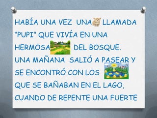 HABÍA UNA VEZ UNA     LLAMADA
“PUPI” QUE VIVÍA EN UNA
HERMOSA0000 DEL BOSQUE.
UNA MAÑANA SALIÓ A PASEAR Y
SE ENCONTRÓ CON LOS
QUE SE BAÑABAN EN EL LAGO,
CUANDO DE REPENTE UNA FUERTE
 
