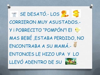 SE DESATÓ.- LOS
CORRIERON MUY ASUSTADOS.-
Y ¡ POBRECITO “POMPÓN”! El
MAS BEBÉ ,ESTABA PERDIDO, NO
ENCONTRABA A SU MAMÁ.-
ENTONCES LE HIZO UPA Y LO
LLEVÓ ADENTRO DE SU          .
 
