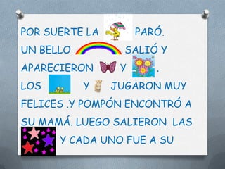 POR SUERTE LA        PARÓ.
UN BELLO          SALIÓ Y
APARECIERON      Y      .
LOS        Y    JUGARON MUY
FELICES .Y POMPÓN ENCONTRÓ A
SU MAMÁ. LUEGO SALIERON LAS
      Y CADA UNO FUE A SU
 