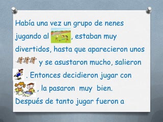 Había una vez un grupo de nenes
jugando al      , estaban muy
divertidos, hasta que aparecieron unos
       y se asustaron mucho, salieron
   . Entonces decidieron jugar con
      , la pasaron muy bien.
Después de tanto jugar fueron a
 