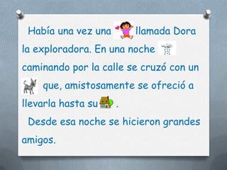 Había una vez una       llamada Dora
la exploradora. En una noche
caminando por la calle se cruzó con un
    que, amistosamente se ofreció a
llevarla hasta su    .
 Desde esa noche se hicieron grandes
amigos.
 