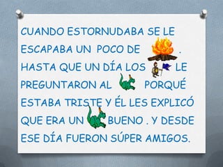 CUANDO ESTORNUDABA SE LE
ESCAPABA UN POCO DE        .
HASTA QUE UN DÍA LOS       LE
PREGUNTARON AL        PORQUÉ
ESTABA TRISTE Y ÉL LES EXPLICÓ
QUE ERA UN     BUENO . Y DESDE
ESE DÍA FUERON SÚPER AMIGOS.
 