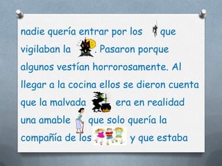 nadie quería entrar por los      que
vigilaban la      . Pasaron porque
algunos vestían horrorosamente. Al
llegar a la cocina ellos se dieron cuenta
que la malvada         era en realidad
una amable       que solo quería la
compañía de los           y que estaba
 
