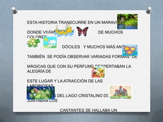 ESTA HISTORIA TRANSCURRE EN UN MARAVILLOSO

DONDE VIVÍAN           ,      DE MUCHOS
COLORES ,

      ,        DÓCILES Y MUCHOS MÁS ANIMALES.

TAMBIÉN SE PODÍA OBSERVAR VARIADAS FORMAS DE

MÁGICAS QUE CON SU PERFUME DESPERTABAN LA
ALEGRÍA DE

ESTE LUGAR Y LA ATRACCIÓN DE LAS
LABORIOSAS.

EN EL RINCÓN DEL LAGO CRISTALINO DONDE SE
JUNTABAN LOS

               CANTANTES SE HALLABA UN
 