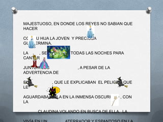 MAJESTUOSO, EN DONDE LOS REYES NO SABIAN QUE
HACER

CON SU HIJA LA JOVEN Y PRECIOSA
GUILLERMINA.

LA    , SE ESCAPABA TODAS LAS NOCHES PARA
CANTAR

JUNTO A LOS            , A PESAR DE LA
ADVERTENCIA DE

SUS         , QUE LE EXPLICABAN EL PELIGRO QUE
LE

AGUARDABA SOLA EN LA INMENSA OSCURIDAD , CON
LA

      CLAUDINA VOLANDO EN BUSCA DE ELLA. LA
 