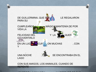 DE GUILLERMINA, QUE SUS           LE REGALARON
PARA SU

CUMPLEAÑOS. LA          MÁGICA MANTENÍA DE POR
VIDA LA

FELICIDAD DEL             Y LA       QUERIA
CONVERTIRLO

EN UN LUGAR OSCURO CON MUCHAS             , CON
Y

     .
UNA NOCHE        , LA       SE ENCONTRABA EN EL
LAGO

CON SUS AMIGOS, LOS ANIMALES, CUANDO DE
REPENTE
 